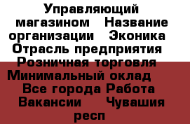 Управляющий магазином › Название организации ­ Эконика › Отрасль предприятия ­ Розничная торговля › Минимальный оклад ­ 1 - Все города Работа » Вакансии   . Чувашия респ.